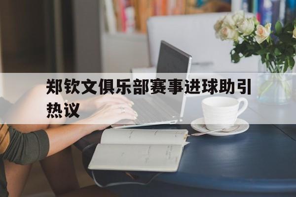 郑钦文俱乐部赛事进球助引热议(郑钦文当前比赛进展)|DT电子官方入口